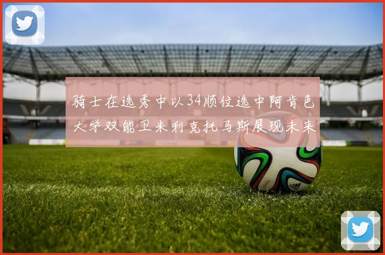 骑士在选秀中以34顺位选中阿肯色大学双能卫米利克托马斯展现未来潜力