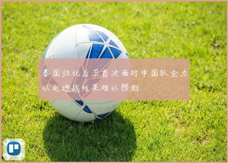 泰国归化后卫首次面对中国队全力以赴迎战结果难以预测