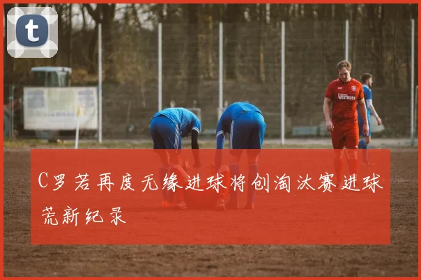 C罗若再度无缘进球将创淘汰赛进球荒新纪录