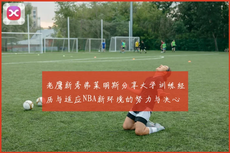 老鹰新秀弗莱明斯分享大学训练经历与适应NBA新环境的努力与决心