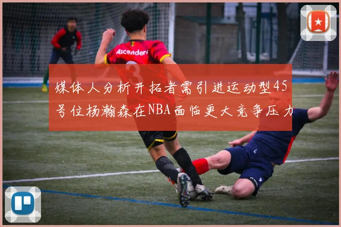 媒体人分析开拓者需引进运动型45号位杨瀚森在NBA面临更大竞争压力