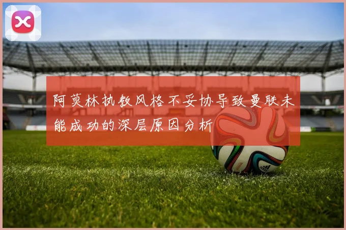 阿莫林执教风格不妥协导致曼联未能成功的深层原因分析