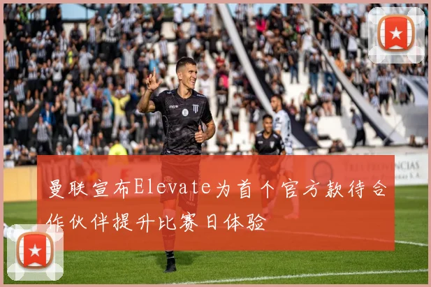 曼联宣布Elevate为首个官方款待合作伙伴提升比赛日体验