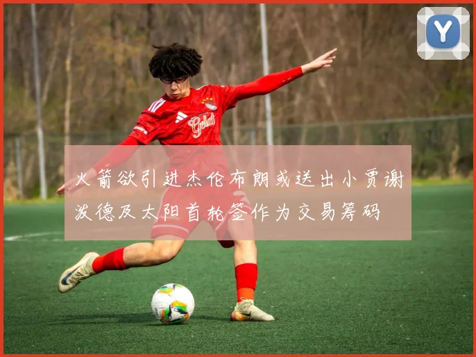火箭欲引进杰伦布朗或送出小贾谢泼德及太阳首轮签作为交易筹码