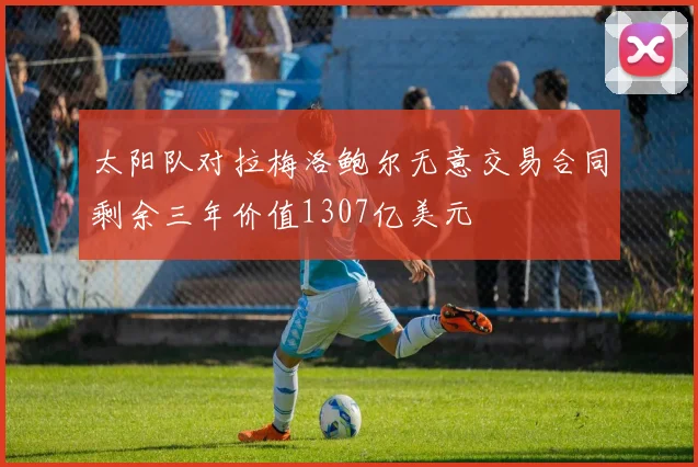 太阳队对拉梅洛鲍尔无意交易合同剩余三年价值1307亿美元