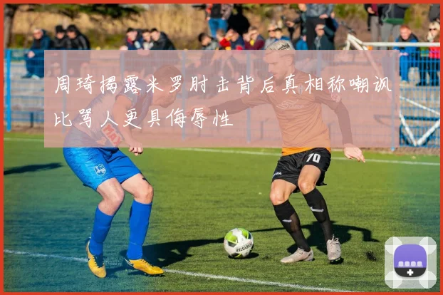 周琦揭露米罗肘击背后真相称嘲讽比骂人更具侮辱性