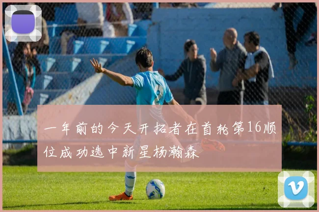 一年前的今天开拓者在首轮第16顺位成功选中新星杨瀚森