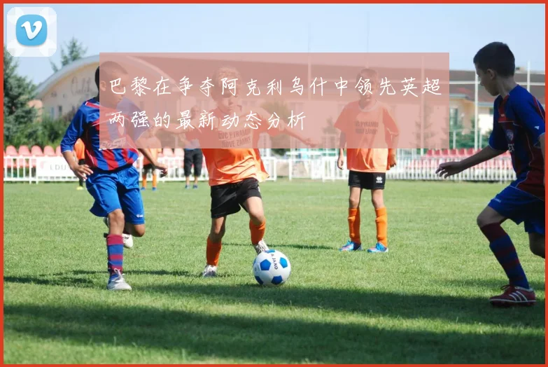 巴黎在争夺阿克利乌什中领先英超两强的最新动态分析