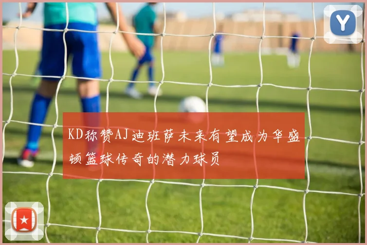 KD称赞AJ迪班萨未来有望成为华盛顿篮球传奇的潜力球员