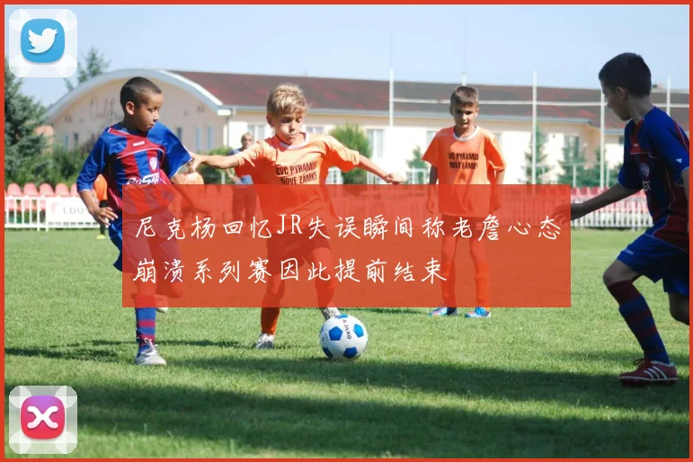 尼克杨回忆JR失误瞬间称老詹心态崩溃系列赛因此提前结束