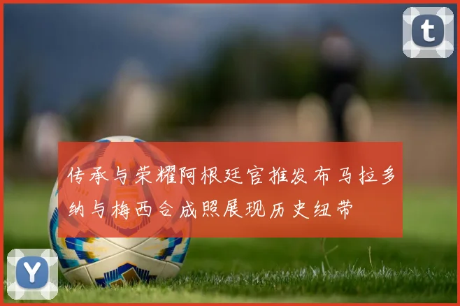 传承与荣耀阿根廷官推发布马拉多纳与梅西合成照展现历史纽带