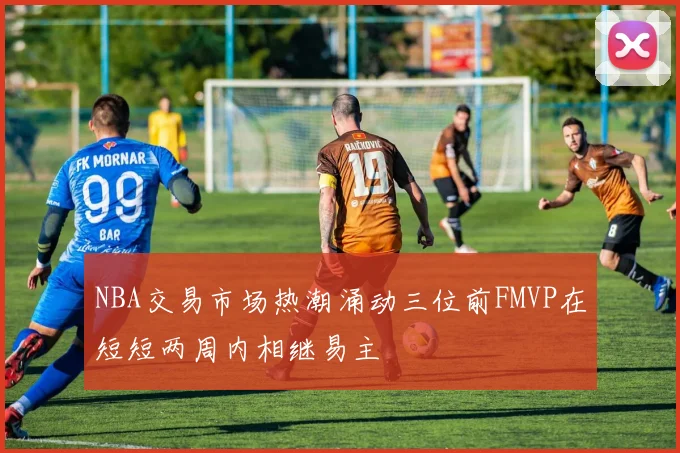 NBA交易市场热潮涌动三位前FMVP在短短两周内相继易主