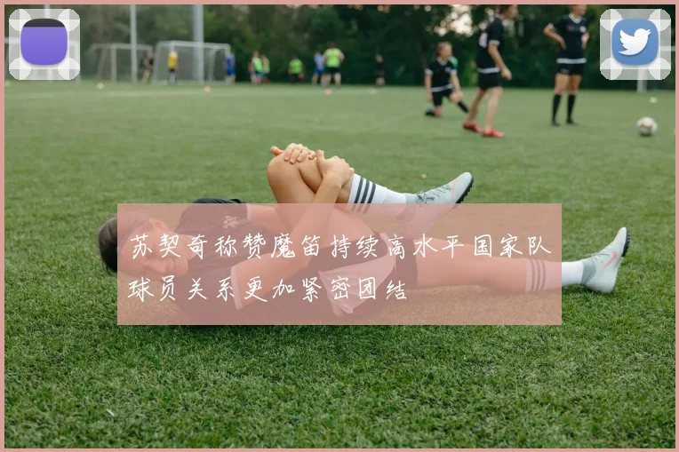苏契奇称赞魔笛持续高水平国家队球员关系更加紧密团结