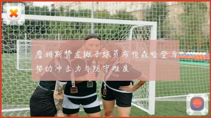 詹姆斯赞左撇子球员布伦森哈登马努的冲击力与防守难度