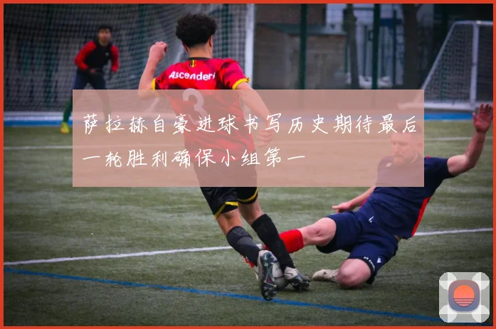 萨拉赫自豪进球书写历史期待最后一轮胜利确保小组第一