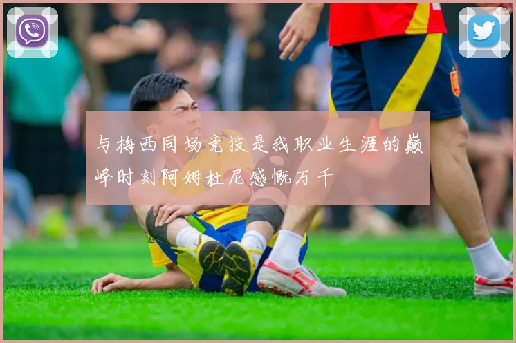 与梅西同场竞技是我职业生涯的巅峰时刻阿姆杜尼感慨万千