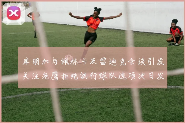 库明加与佩林卡及雷迪克会谈引发关注老鹰拒绝执行球队选项次日发生