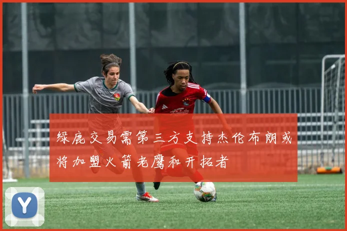 绿鹿交易需第三方支持杰伦布朗或将加盟火箭老鹰和开拓者
