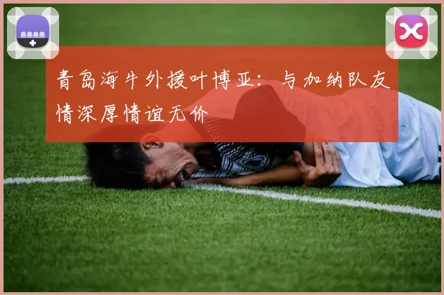 青岛海牛外援叶博亚：与加纳队友情深厚情谊无价