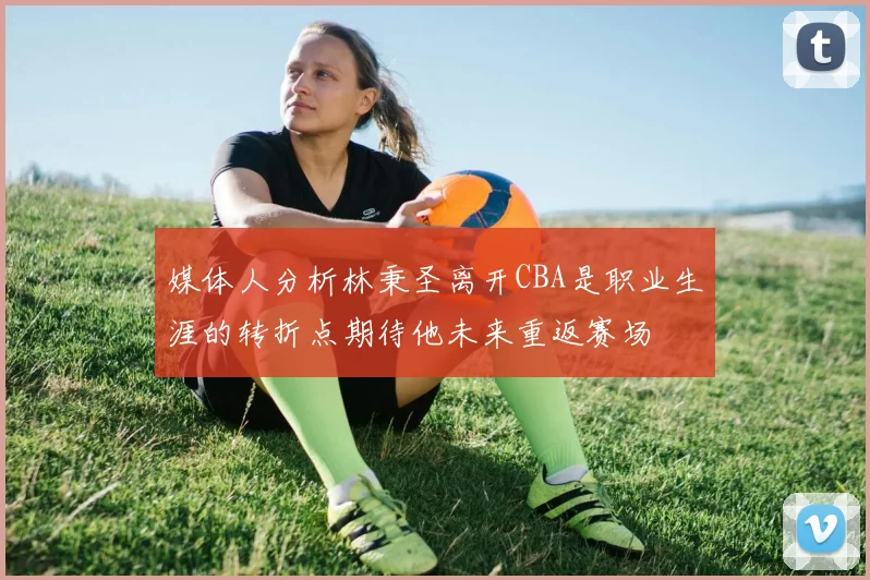 媒体人分析林秉圣离开CBA是职业生涯的转折点期待他未来重返赛场